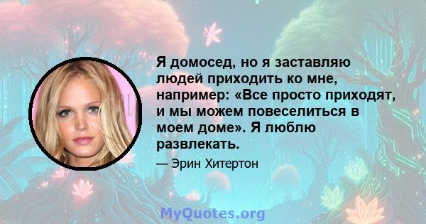 Я домосед, но я заставляю людей приходить ко мне, например: «Все просто приходят, и мы можем повеселиться в моем доме». Я люблю развлекать.