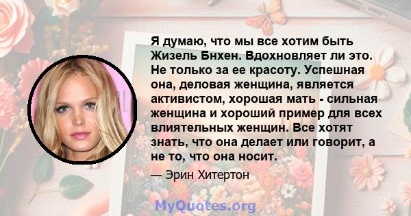 Я думаю, что мы все хотим быть Жизель Бнхен. Вдохновляет ли это. Не только за ее красоту. Успешная она, деловая женщина, является активистом, хорошая мать - сильная женщина и хороший пример для всех влиятельных женщин.