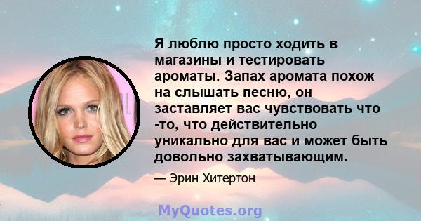 Я люблю просто ходить в магазины и тестировать ароматы. Запах аромата похож на слышать песню, он заставляет вас чувствовать что -то, что действительно уникально для вас и может быть довольно захватывающим.