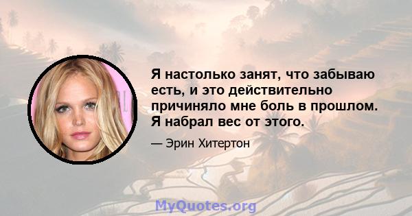 Я настолько занят, что забываю есть, и это действительно причиняло мне боль в прошлом. Я набрал вес от этого.