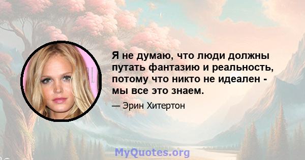 Я не думаю, что люди должны путать фантазию и реальность, потому что никто не идеален - мы все это знаем.