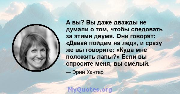 А вы? Вы даже дважды не думали о том, чтобы следовать за этими двумя. Они говорят: «Давай пойдем на лед», и сразу же вы говорите: «Куда мне положить лапы?» Если вы спросите меня, вы смелый.