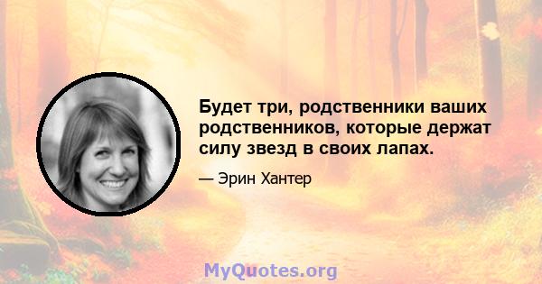 Будет три, родственники ваших родственников, которые держат силу звезд в своих лапах.