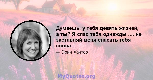 Думаешь, у тебя девять жизней, а ты? Я спас тебя однажды .... не заставляй меня спасать тебя снова.