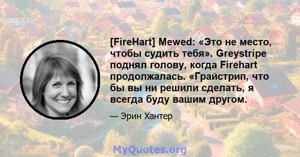 [FireHart] Mewed: «Это не место, чтобы судить тебя». Greystripe поднял голову, когда Firehart продолжалась. «Грайстрип, что бы вы ни решили сделать, я всегда буду вашим другом.