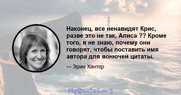 Наконец, все ненавидят Крис, разве это не так, Алиса ?? Кроме того, я не знаю, почему они говорят, чтобы поставить имя автора для вонючей цитаты.