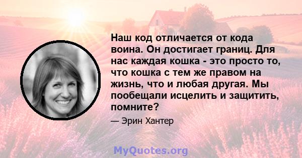 Наш код отличается от кода воина. Он достигает границ. Для нас каждая кошка - это просто то, что кошка с тем же правом на жизнь, что и любая другая. Мы пообещали исцелить и защитить, помните?