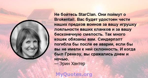 Не бойтесь StarClan. Они поймут о Brokentail. Вас будет удостоен чести наших предков воинов за вашу игрушку лояльности ваших кланков и за вашу бесконечную смелость. Так много кошек обязаны вам. Синдерпэлт погибла бы