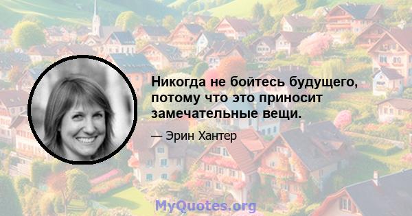 Никогда не бойтесь будущего, потому что это приносит замечательные вещи.