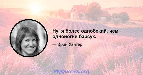 Ну, я более однобокий, чем одноногий барсук.