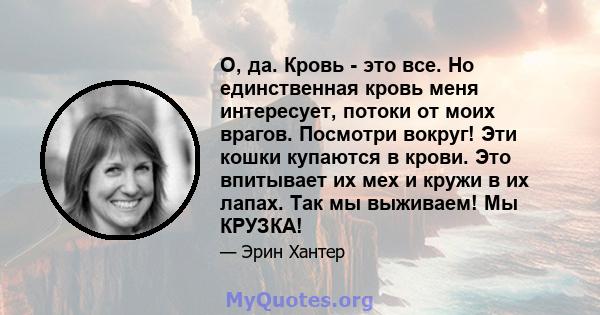 О, да. Кровь - это все. Но единственная кровь меня интересует, потоки от моих врагов. Посмотри вокруг! Эти кошки купаются в крови. Это впитывает их мех и кружи в их лапах. Так мы выживаем! Мы КРУЗКА!