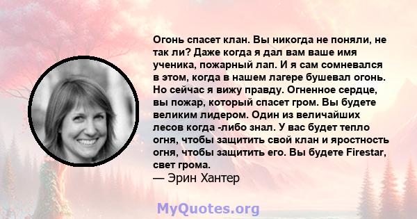 Огонь спасет клан. Вы никогда не поняли, не так ли? Даже когда я дал вам ваше имя ученика, пожарный лап. И я сам сомневался в этом, когда в нашем лагере бушевал огонь. Но сейчас я вижу правду. Огненное сердце, вы пожар, 