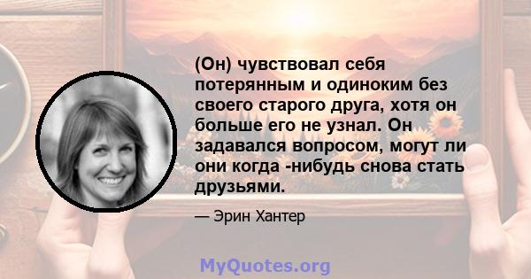 (Он) чувствовал себя потерянным и одиноким без своего старого друга, хотя он больше его не узнал. Он задавался вопросом, могут ли они когда -нибудь снова стать друзьями.