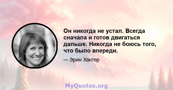 Он никогда не устал. Всегда сначала и готов двигаться дальше. Никогда не боюсь того, что было впереди.