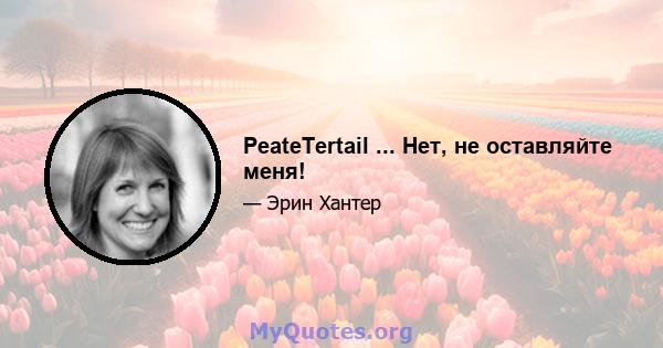 PeateTertail ... Нет, не оставляйте меня!