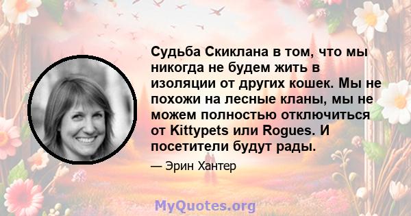 Судьба Скиклана в том, что мы никогда не будем жить в изоляции от других кошек. Мы не похожи на лесные кланы, мы не можем полностью отключиться от Kittypets или Rogues. И посетители будут рады.