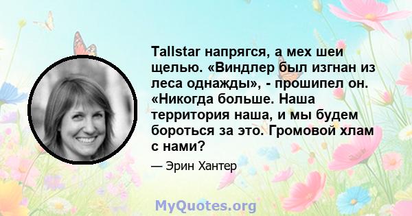 Tallstar напрягся, а мех шеи щелью. «Виндлер был изгнан из леса однажды», - прошипел он. «Никогда больше. Наша территория наша, и мы будем бороться за это. Громовой хлам с нами?