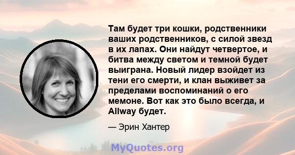 Там будет три кошки, родственники ваших родственников, с силой звезд в их лапах. Они найдут четвертое, и битва между светом и темной будет выиграна. Новый лидер взойдет из тени его смерти, и клан выживет за пределами