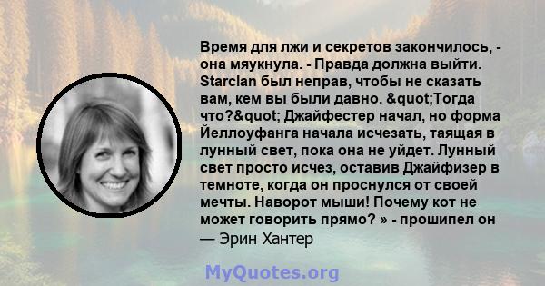 Время для лжи и секретов закончилось, - она ​​мяукнула. - Правда должна выйти. Starclan был неправ, чтобы не сказать вам, кем вы были давно. "Тогда что?" Джайфестер начал, но форма Йеллоуфанга начала исчезать, 