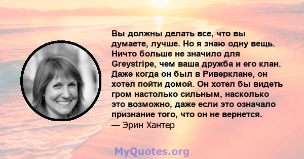 Вы должны делать все, что вы думаете, лучше. Но я знаю одну вещь. Ничто больше не значило для Greystripe, чем ваша дружба и его клан. Даже когда он был в Риверклане, он хотел пойти домой. Он хотел бы видеть гром