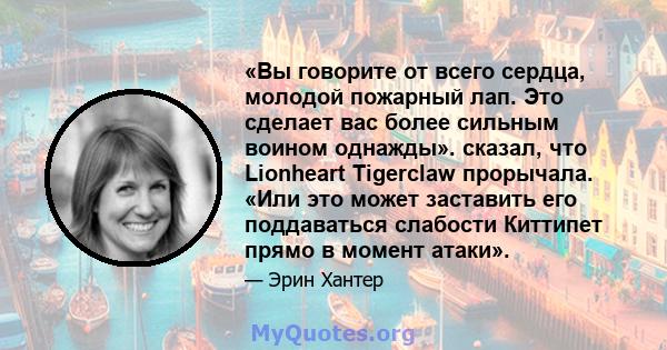 «Вы говорите от всего сердца, молодой пожарный лап. Это сделает вас более сильным воином однажды». сказал, что Lionheart Tigerclaw прорычала. «Или это может заставить его поддаваться слабости Киттипет прямо в момент