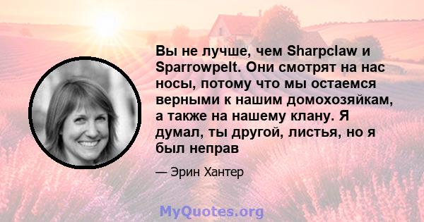 Вы не лучше, чем Sharpclaw и Sparrowpelt. Они смотрят на нас носы, потому что мы остаемся верными к нашим домохозяйкам, а также на нашему клану. Я думал, ты другой, листья, но я был неправ