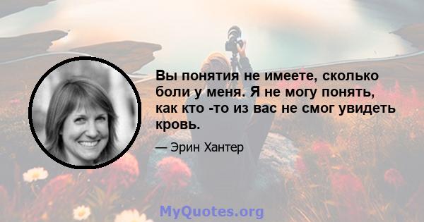 Вы понятия не имеете, сколько боли у меня. Я не могу понять, как кто -то из вас не смог увидеть кровь.