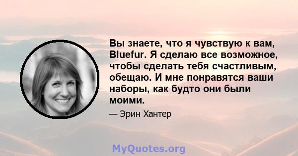 Вы знаете, что я чувствую к вам, Bluefur. Я сделаю все возможное, чтобы сделать тебя счастливым, обещаю. И мне понравятся ваши наборы, как будто они были моими.