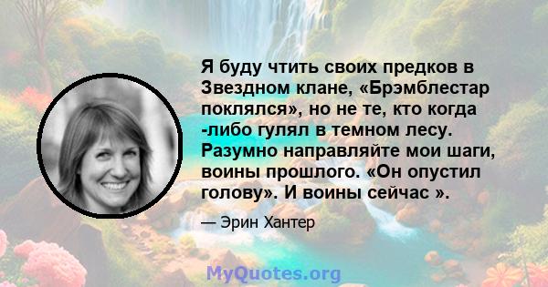 Я буду чтить своих предков в Звездном клане, «Брэмблестар поклялся», но не те, кто когда -либо гулял в темном лесу. Разумно направляйте мои шаги, воины прошлого. «Он опустил голову». И воины сейчас ».