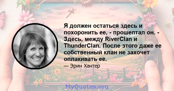 Я должен остаться здесь и похоронить ее, - прошептал он. - Здесь, между RiverClan и ThunderClan. После этого даже ее собственный клан не захочет оплакивать ее.