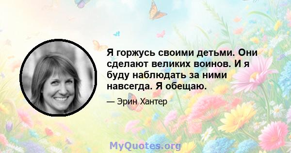 Я горжусь своими детьми. Они сделают великих воинов. И я буду наблюдать за ними навсегда. Я обещаю.