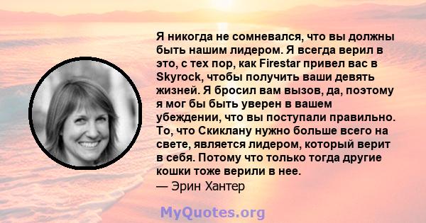 Я никогда не сомневался, что вы должны быть нашим лидером. Я всегда верил в это, с тех пор, как Firestar привел вас в Skyrock, чтобы получить ваши девять жизней. Я бросил вам вызов, да, поэтому я мог бы быть уверен в