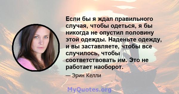 Если бы я ждал правильного случая, чтобы одеться, я бы никогда не опустил половину этой одежды. Наденьте одежду, и вы заставляете, чтобы все случилось, чтобы соответствовать им. Это не работает наоборот.