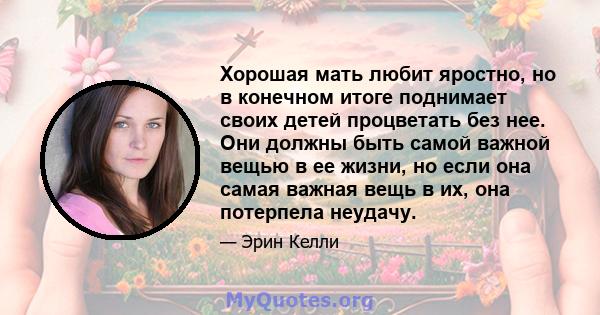 Хорошая мать любит яростно, но в конечном итоге поднимает своих детей процветать без нее. Они должны быть самой важной вещью в ее жизни, но если она самая важная вещь в их, она потерпела неудачу.