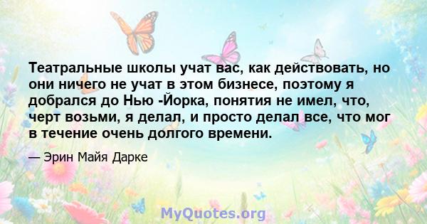 Театральные школы учат вас, как действовать, но они ничего не учат в этом бизнесе, поэтому я добрался до Нью -Йорка, понятия не имел, что, черт возьми, я делал, и просто делал все, что мог в течение очень долгого