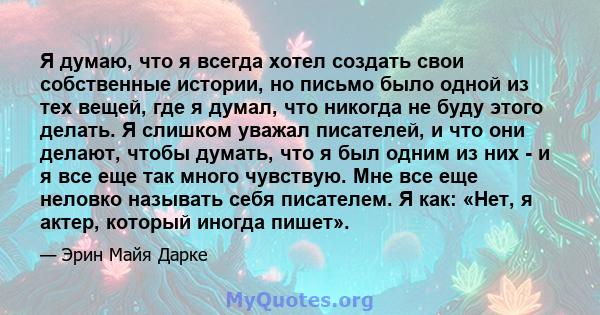 Я думаю, что я всегда хотел создать свои собственные истории, но письмо было одной из тех вещей, где я думал, что никогда не буду этого делать. Я слишком уважал писателей, и что они делают, чтобы думать, что я был одним 