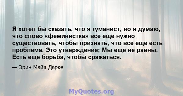 Я хотел бы сказать, что я гуманист, но я думаю, что слово «феминистка» все еще нужно существовать, чтобы признать, что все еще есть проблема. Это утверждение; Мы еще не равны. Есть еще борьба, чтобы сражаться.