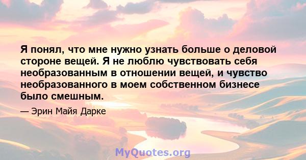 Я понял, что мне нужно узнать больше о деловой стороне вещей. Я не люблю чувствовать себя необразованным в отношении вещей, и чувство необразованного в моем собственном бизнесе было смешным.