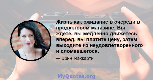 Жизнь как ожидание в очереди в продуктовом магазине. Вы ждете, вы медленно движетесь вперед, вы платите цену, затем выходите из неудовлетворенного и сломавшегося.