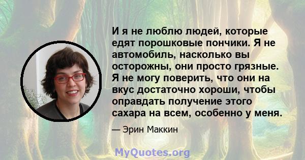 И я не люблю людей, которые едят порошковые пончики. Я не автомобиль, насколько вы осторожны, они просто грязные. Я не могу поверить, что они на вкус достаточно хороши, чтобы оправдать получение этого сахара на всем,