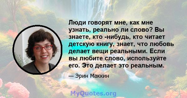 Люди говорят мне, как мне узнать, реально ли слово? Вы знаете, кто -нибудь, кто читает детскую книгу, знает, что любовь делает вещи реальными. Если вы любите слово, используйте его. Это делает это реальным.