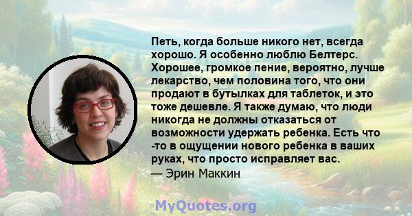 Петь, когда больше никого нет, всегда хорошо. Я особенно люблю Белтерс. Хорошее, громкое пение, вероятно, лучше лекарство, чем половина того, что они продают в бутылках для таблеток, и это тоже дешевле. Я также думаю,