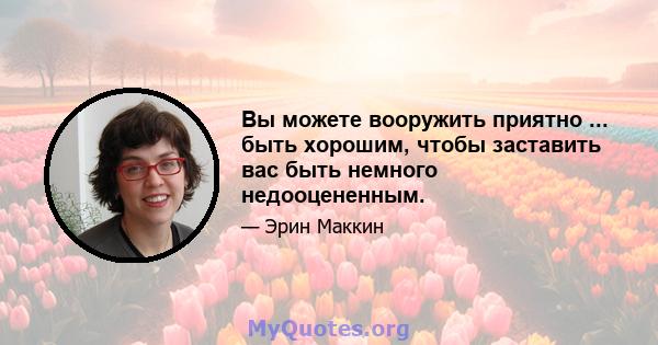 Вы можете вооружить приятно ... быть хорошим, чтобы заставить вас быть немного недооцененным.