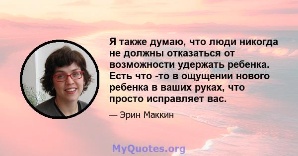 Я также думаю, что люди никогда не должны отказаться от возможности удержать ребенка. Есть что -то в ощущении нового ребенка в ваших руках, что просто исправляет вас.