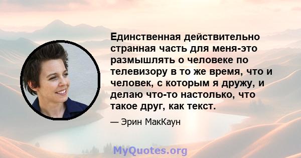 Единственная действительно странная часть для меня-это размышлять о человеке по телевизору в то же время, что и человек, с которым я дружу, и делаю что-то настолько, что такое друг, как текст.