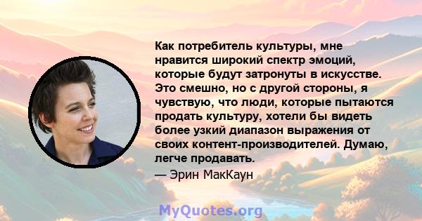 Как потребитель культуры, мне нравится широкий спектр эмоций, которые будут затронуты в искусстве. Это смешно, но с другой стороны, я чувствую, что люди, которые пытаются продать культуру, хотели бы видеть более узкий