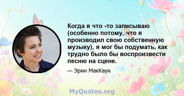 Когда я что -то записываю (особенно потому, что я производил свою собственную музыку), я мог бы подумать, как трудно было бы воспроизвести песню на сцене.