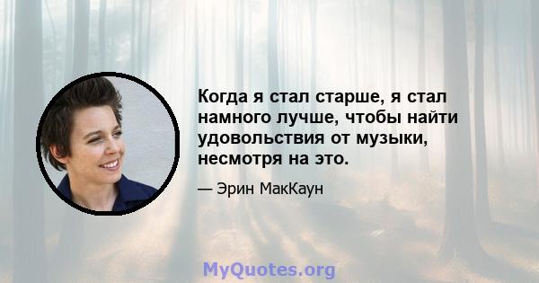 Когда я стал старше, я стал намного лучше, чтобы найти удовольствия от музыки, несмотря на это.