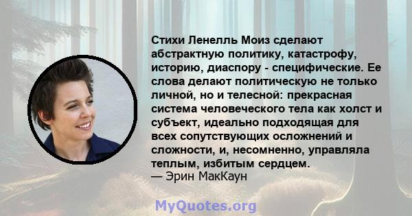 Стихи Ленелль Моиз сделают абстрактную политику, катастрофу, историю, диаспору - специфические. Ее слова делают политическую не только личной, но и телесной: прекрасная система человеческого тела как холст и субъект,