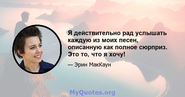 Я действительно рад услышать каждую из моих песен, описанную как полное сюрприз. Это то, что я хочу!